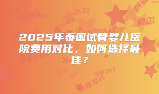 2025年泰国试管婴儿医院费用对比，如何选择最佳？