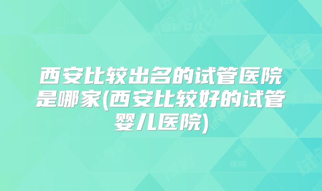 西安比较出名的试管医院是哪家(西安比较好的试管婴儿医院)