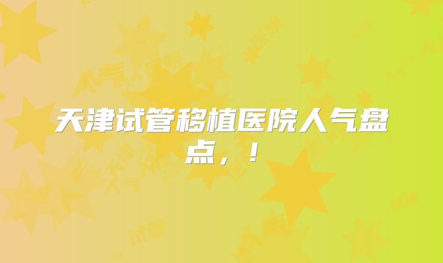 天津试管移植医院人气盘点，!