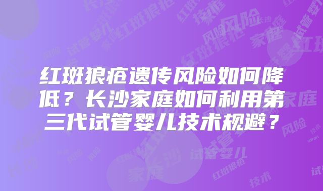 红斑狼疮遗传风险如何降低？长沙家庭如何利用第三代试管婴儿技术规避？