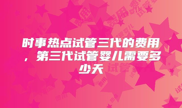 时事热点试管三代的费用,第三代试管婴儿需要多少天