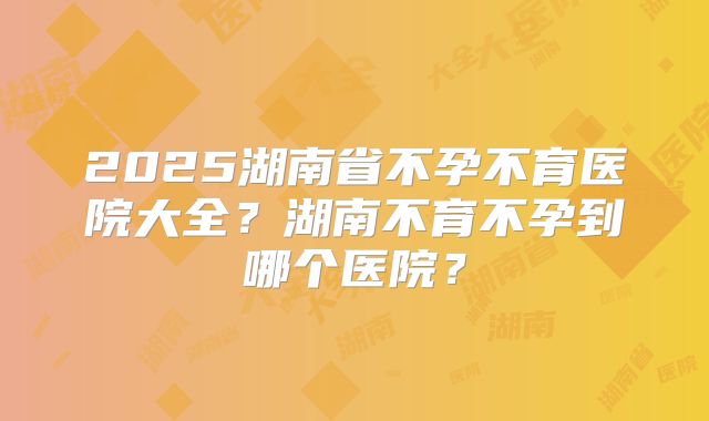 2025湖南省不孕不育医院大全?湖南不育不孕到哪个医院?