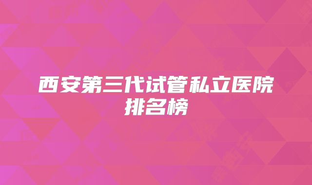 西安第三代试管私立医院排名榜