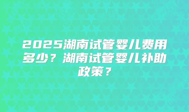 2025湖南试管婴儿费用多少？湖南试管婴儿补助政策？