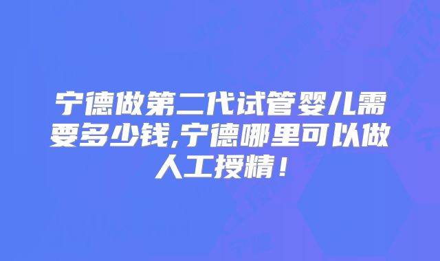宁德做第二代试管婴儿需要多少钱,宁德哪里可以做人工授精!