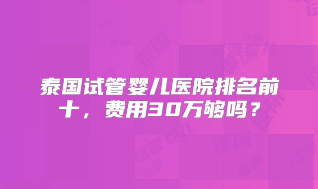 泰国试管婴儿医院排名前十，费用30万够吗？