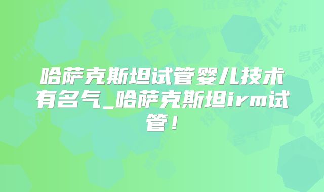 哈萨克斯坦试管婴儿技术有名气_哈萨克斯坦irm试管!