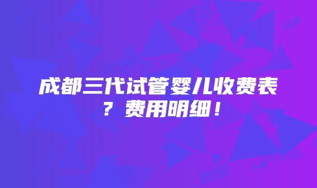 成都三代试管婴儿收费表？费用明细！