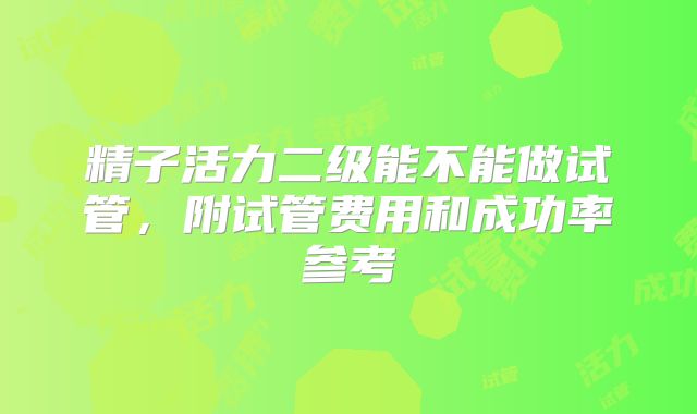 精子活力二级能不能做试管，附试管费用和成功率参考