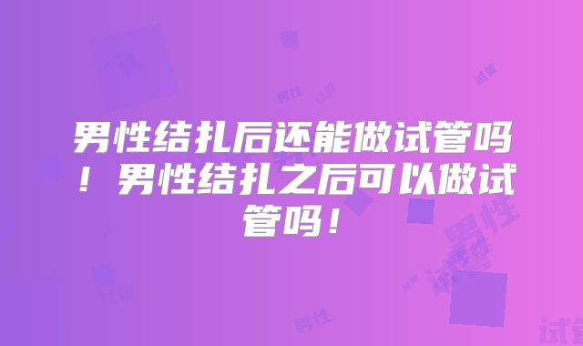 男性结扎后还能做试管吗！男性结扎之后可以做试管吗！