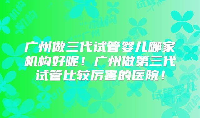 广州做三代试管婴儿哪家机构好呢！广州做第三代试管比较厉害的医院！