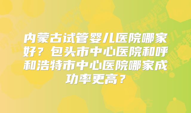 内蒙古试管婴儿医院哪家好？包头市中心医院和呼和浩特市中心医院哪家成功率更高？
