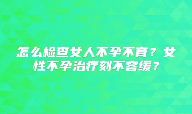 怎么检查女人不孕不育？女性不孕治疗刻不容缓？