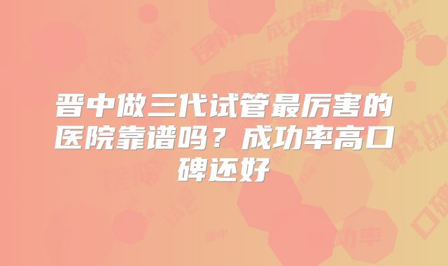 晋中做三代试管最厉害的医院靠谱吗？成功率高口碑还好