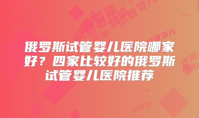 俄罗斯试管婴儿医院哪家好？四家比较好的俄罗斯试管婴儿医院推荐