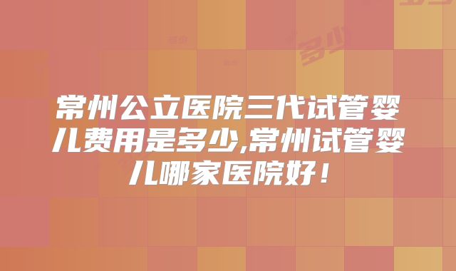 常州公立医院三代试管婴儿费用是多少,常州试管婴儿哪家医院好！