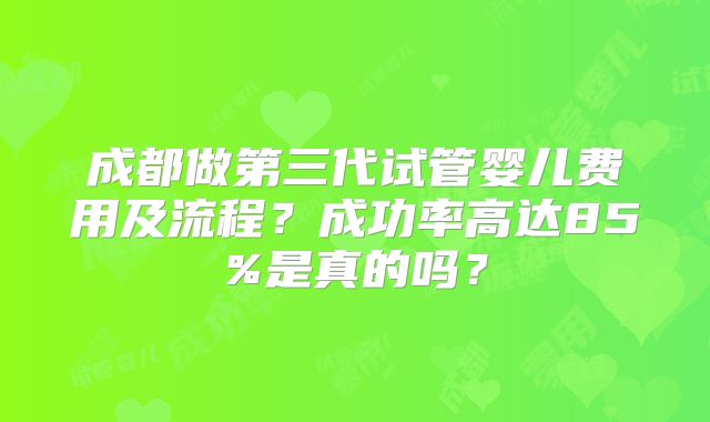 成都做第三代试管婴儿费用及流程？成功率高达85%是真的吗？