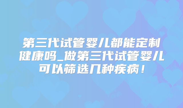 第三代试管婴儿都能定制健康吗_做第三代试管婴儿可以筛选几种疾病！