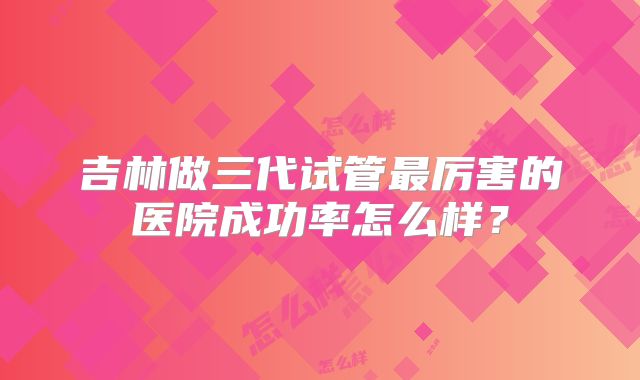 吉林做三代试管最厉害的医院成功率怎么样?