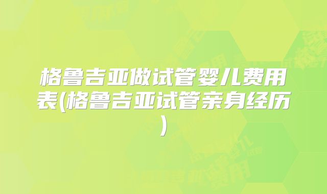 格鲁吉亚做试管婴儿费用表(格鲁吉亚试管亲身经历)