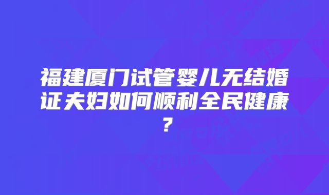 福建厦门试管婴儿无结婚证夫妇如何顺利全民健康？