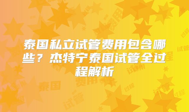 泰国私立试管费用包含哪些？杰特宁泰国试管全过程解析