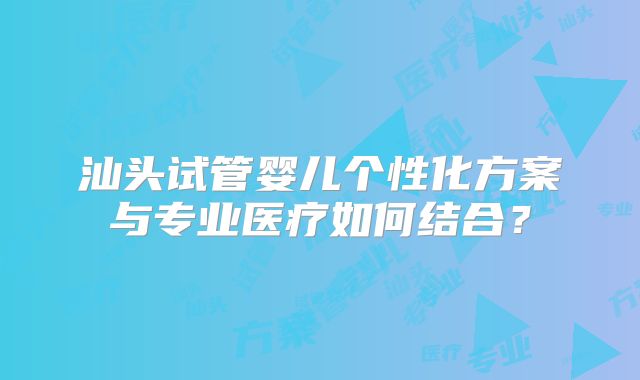 汕头试管婴儿个性化方案与专业医疗如何结合？