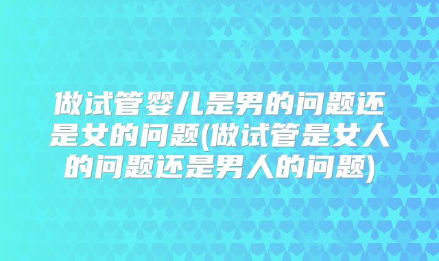 做试管婴儿是男的问题还是女的问题(做试管是女人的问题还是男人的问题)