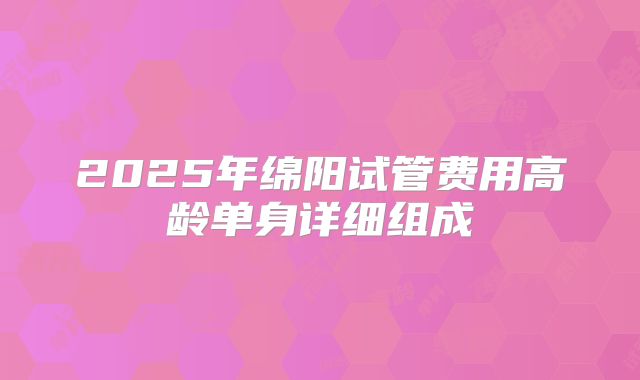 2025年绵阳试管费用高龄单身详细组成