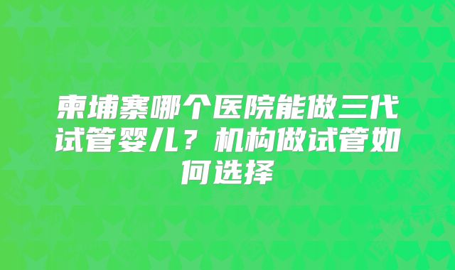 柬埔寨哪个医院能做三代试管婴儿？机构做试管如何选择