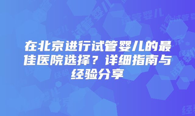 在北京进行试管婴儿的最佳医院选择？详细指南与经验分享