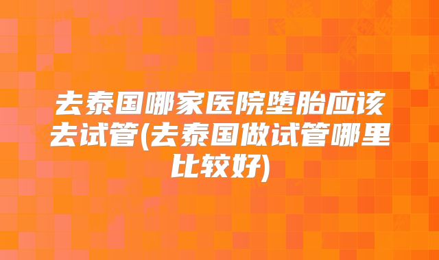 去泰国哪家医院堕胎应该去试管(去泰国做试管哪里比较好)