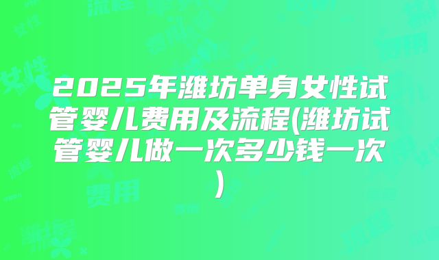 2025年潍坊单身女性试管婴儿费用及流程(潍坊试管婴儿做一次多少钱一次)