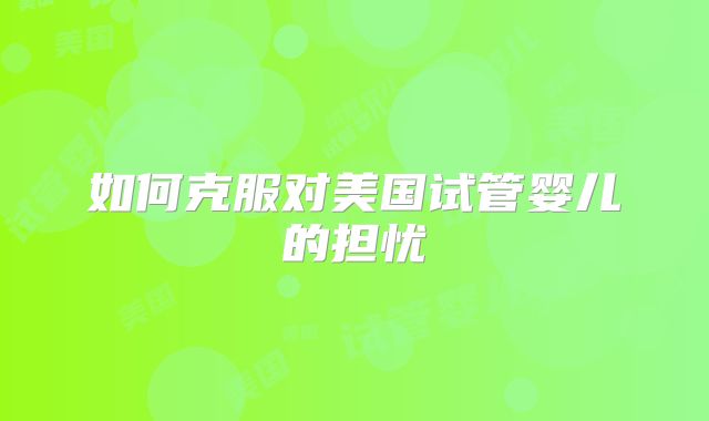 如何克服对美国试管婴儿的担忧