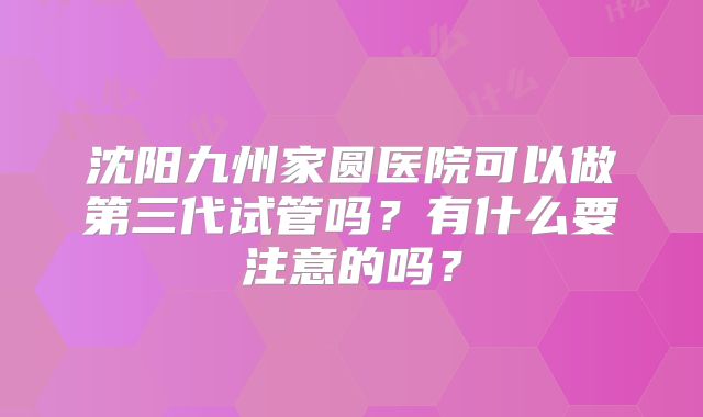 沈阳九州家圆医院可以做第三代试管吗?有什么要注意的吗?