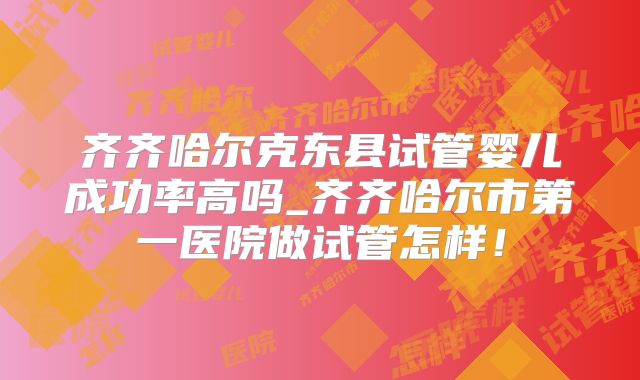 齐齐哈尔克东县试管婴儿成功率高吗_齐齐哈尔市第一医院做试管怎样！