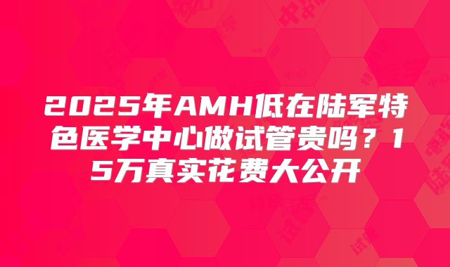 2025年AMH低在陆军特色医学中心做试管贵吗？15万真实花费大公开