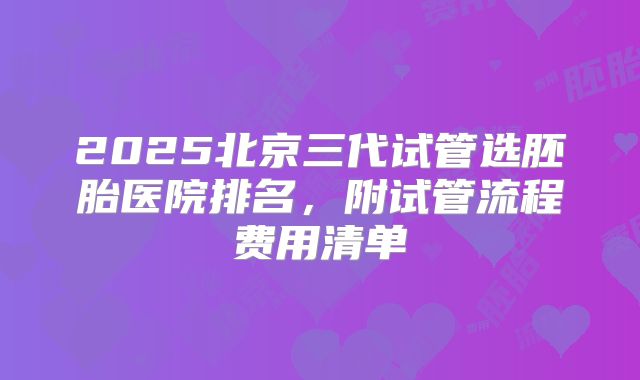 2025北京三代试管选胚胎医院排名，附试管流程费用清单