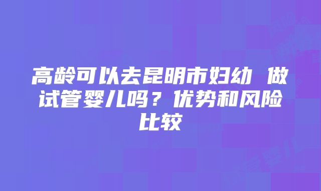 高龄可以去昆明市妇幼 做试管婴儿吗?优势和风险比较