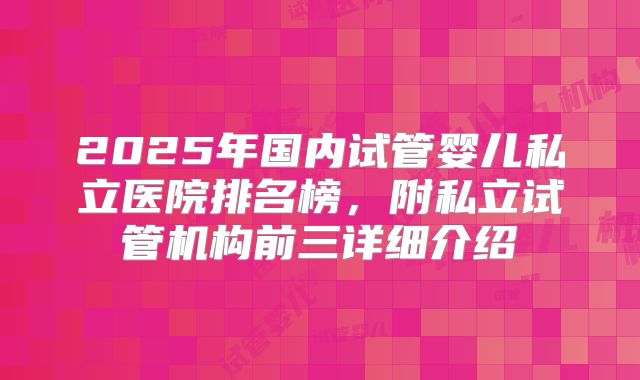 2025年国内试管婴儿私立医院排名榜，附私立试管机构前三详细介绍
