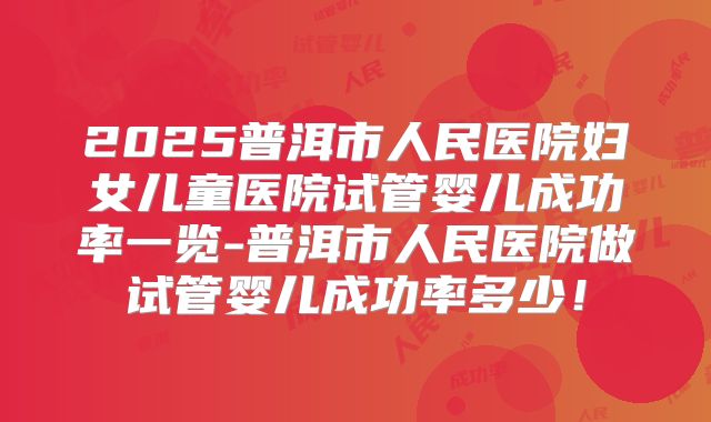 2025普洱市人民医院妇女儿童医院试管婴儿成功率一览-普洱市人民医院做试管婴儿成功率多少！