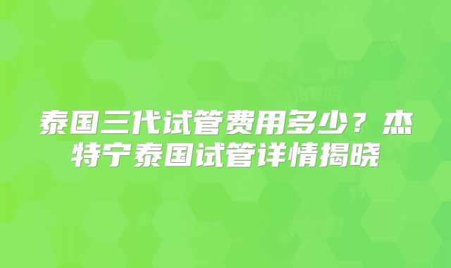 泰国三代试管费用多少？杰特宁泰国试管详情揭晓
