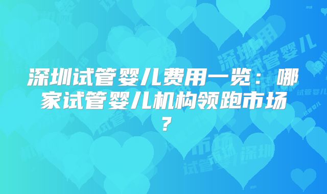 深圳试管婴儿费用一览：哪家试管婴儿机构领跑市场？