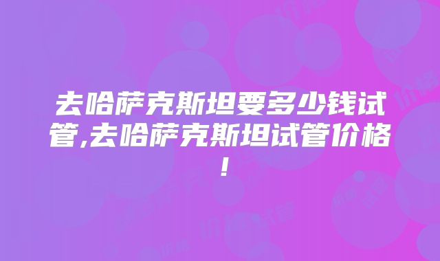 去哈萨克斯坦要多少钱试管,去哈萨克斯坦试管价格！