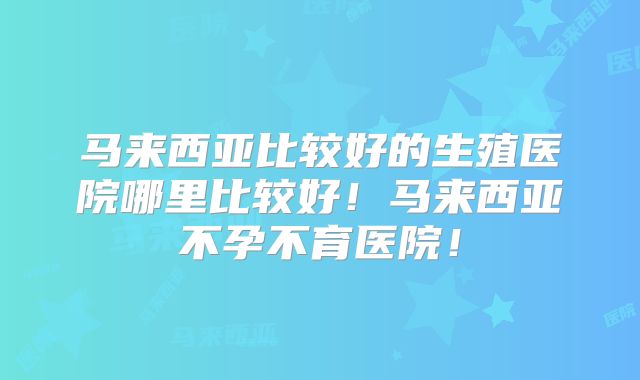 马来西亚比较好的生殖医院哪里比较好！马来西亚不孕不育医院！