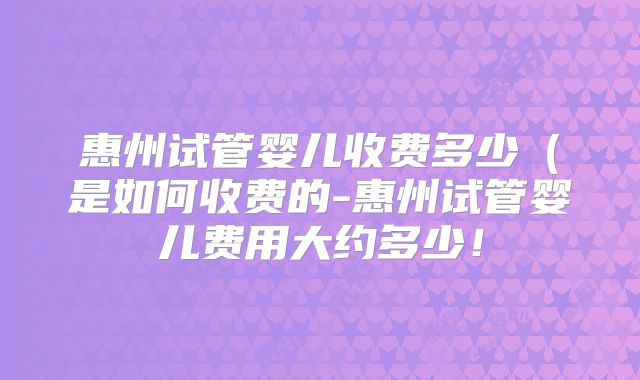 惠州试管婴儿收费多少（是如何收费的-惠州试管婴儿费用大约多少！