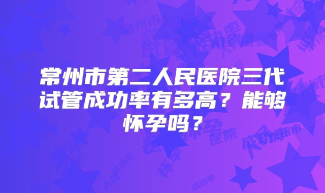 常州市第二人民医院三代试管成功率有多高?能够怀孕吗?