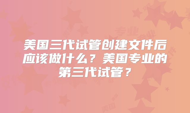美国三代试管创建文件后应该做什么？美国专业的第三代试管？