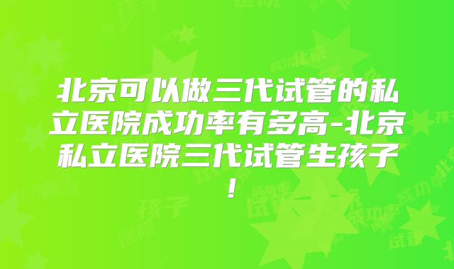 北京可以做三代试管的私立医院成功率有多高-北京私立医院三代试管生孩子！