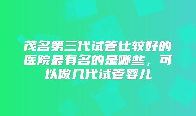 茂名第三代试管比较好的医院最有名的是哪些，可以做几代试管婴儿